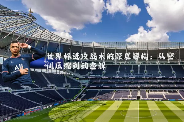 世界杯进攻战术的深层解构：从空间压缩到动态解耦