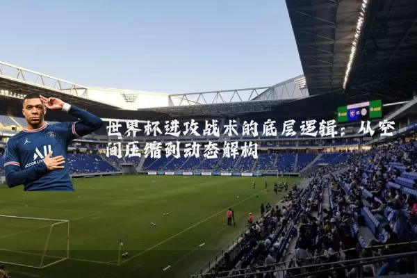 世界杯进攻战术的底层逻辑：从空间压缩到动态解构